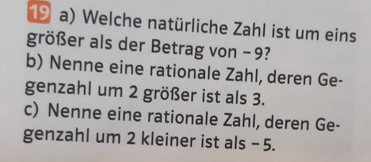 Welche natürliche Zahl ist um eins 
größer als der Betrag von −9? 
b) Nenne eine rationale Zahl, deren Ge- 
genzahl um 2 größer ist als 3. 
c) Nenne eine rationale Zahl, deren Ge- 
genzahl um 2 kleiner ist als - 5.