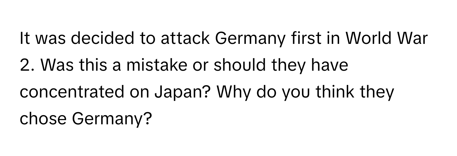 It was decided to attack Germany first in World War 2. Was this a mistake or should they have concentrated on Japan? Why do you think they chose Germany?