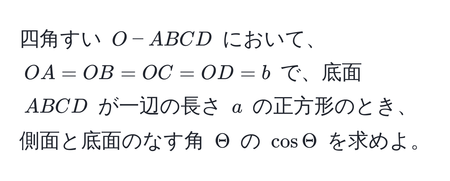 四角すい ( O-ABCD ) において、( OA = OB = OC = OD = b ) で、底面 ( ABCD ) が一辺の長さ ( a ) の正方形のとき、側面と底面のなす角 ( Theta ) の ( cos Theta ) を求めよ。