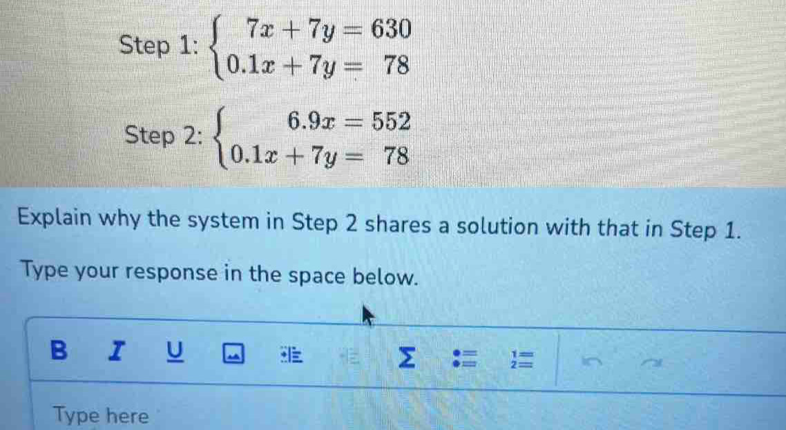 beginarrayl 7x+7y=630 0.1x+7y=78endarray.
Step 2: beginarrayl 6.9x=552 0.1x+7y=78endarray.
Explain why the system in Step 2 shares a solution with that in Step 1.
Type your response in the space below.
B I U
Σ
beginarrayr 1= 2=endarray
Type here