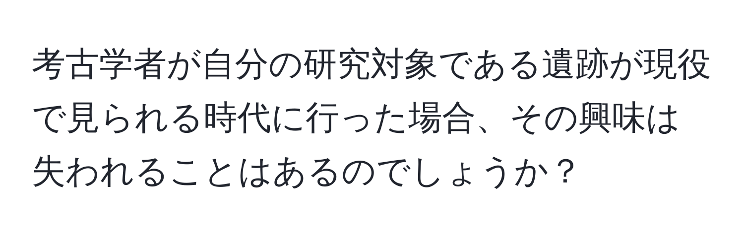 考古学者が自分の研究対象である遺跡が現役で見られる時代に行った場合、その興味は失われることはあるのでしょうか？