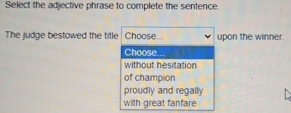 Select the adjective phrase to complete the sentence.
The judge bestowed the title Choose... upon the winner.
Choose.
without hesitation
of champion
proudly and regally
with great fanfare