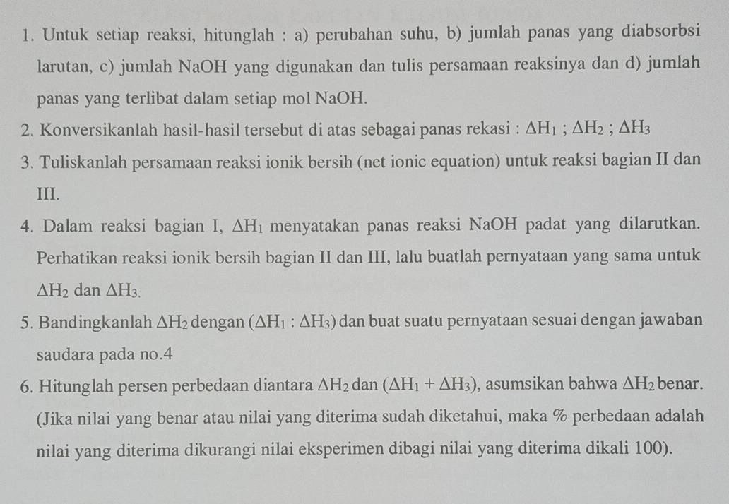 Untuk setiap reaksi, hitunglah : a) perubahan suhu, b) jumlah panas yang diabsorbsi 
larutan, c) jumlah NaOH yang digunakan dan tulis persamaan reaksinya dan d) jumlah 
panas yang terlibat dalam setiap mol NaOH. 
2. Konversikanlah hasil-hasil tersebut di atas sebagai panas rekasi : △ H_1; △ H_2; △ H_3
3. Tuliskanlah persamaan reaksi ionik bersih (net ionic equation) untuk reaksi bagian II dan 
III. 
4. Dalam reaksi bagian I, △ H_1 menyatakan panas reaksi NaOH padat yang dilarutkan. 
Perhatikan reaksi ionik bersih bagian II dan III, lalu buatlah pernyataan yang sama untuk
△ H_2 dan △ H_3.
5. Bandingkanlah △ H_2 dengan (△ H_1:△ H_3) dan buat suatu pernyataan sesuai dengan jawaban 
saudara pada no. 4
6. Hitunglah persen perbedaan diantara △ H_2 dan (△ H_1+△ H_3) , asumsikan bahwa △ H_2 benar. 
(Jika nilai yang benar atau nilai yang diterima sudah diketahui, maka % perbedaan adalah 
nilai yang diterima dikurangi nilai eksperimen dibagi nilai yang diterima dikali 100).