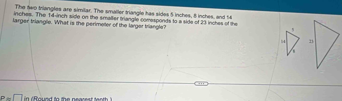 The two triangles are similar. The smaller triangle has sides 5 inches, 8 inches, and 14
inches. The 14-inch side on the smaller triangle corresponds to a side of 23 inches of the 
larger triangle. What is the perimeter of the larger triangle?
5
14
8
Papprox □ in (Round to the nearest tenth )