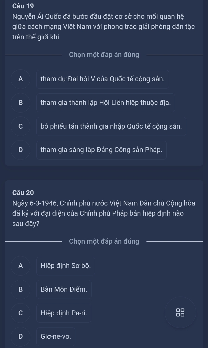 Nguyễn Ái Quốc đã bước đầu đặt cơ sở cho mối quan hệ
giữa cách mạng Việt Nam với phong trào giải phóng dân tộc
trên thế giới khi
Chọn một đáp án đúng
A tham dự Đại hội V của Quốc tế cộng sản.
B tham gia thành lập Hội Liên hiệp thuộc địa.
bỏ phiếu tán thành gia nhập Quốc tế cộng sản.
tham gia sáng lập Đảng Cộng sản Pháp.
Câu 20
Ngày 6-3-1946, Chính phủ nước Việt Nam Dân chủ Cộng hòa
đã ký với đại diện của Chính phủ Pháp bản hiệp định nào
sau đây?
Chọn một đáp án đúng
A Hiệp định Sơ-bộ.
B Bàn Môn Điếm.
Hiệp định Pa-ri.
10
D Giơ-ne-vơ.