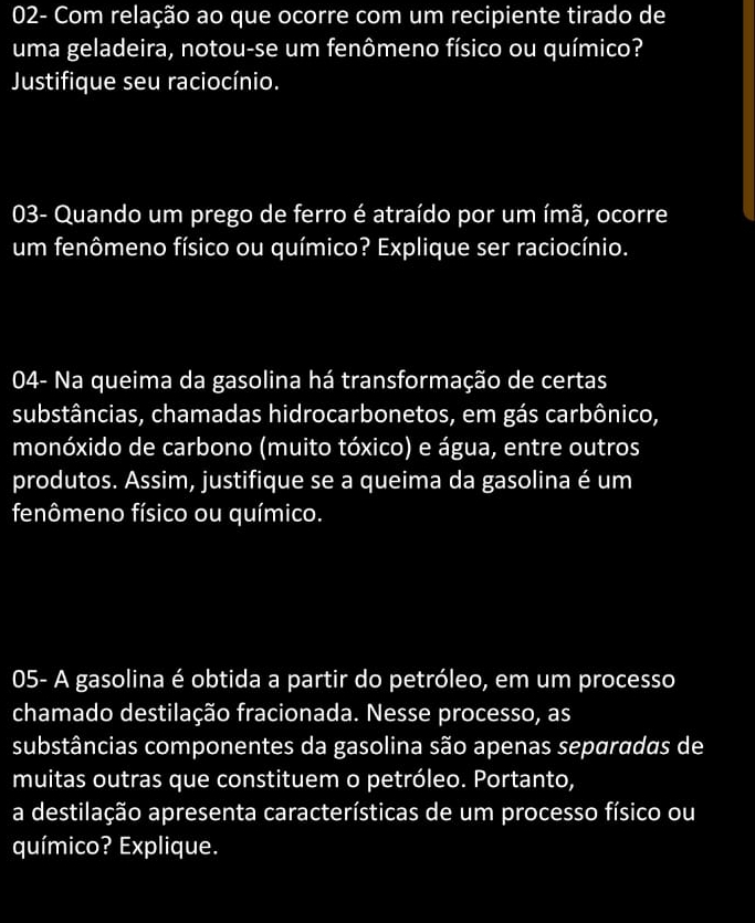 02- Com relação ao que ocorre com um recipiente tirado de 
uma geladeira, notou-se um fenômeno físico ou químico? 
Justifique seu raciocínio. 
03- Quando um prego de ferro é atraído por um ímã, ocorre 
um fenômeno físico ou químico? Explique ser raciocínio. 
04- Na queima da gasolina há transformação de certas 
substâncias, chamadas hidrocarbonetos, em gás carbônico, 
monóxido de carbono (muito tóxico) e água, entre outros 
produtos. Assim, justifique se a queima da gasolina é um 
fenômeno físico ou químico. 
05- A gasolina é obtida a partir do petróleo, em um processo 
chamado destilação fracionada. Nesse processo, as 
substâncias componentes da gasolina são apenas separadas de 
muitas outras que constituem o petróleo. Portanto, 
a destilação apresenta características de um processo físico ou 
químico? Explique.