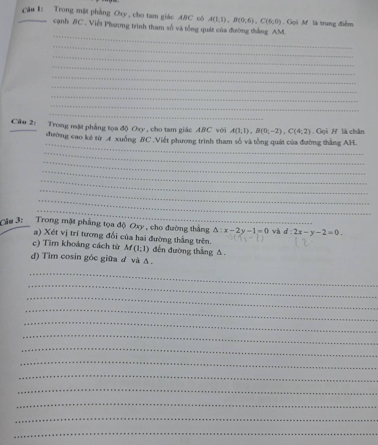 Trong mặt phầng Oxy , cho tam giác ABC có A(1;1), B(0;6), C(6;0). Gọi M là trung điểm 
_ 
cạnh BC , Viết Phương trình tham số và tổng quát của đướng thẳng AM. 
_ 
_ 
_ 
_ 
_ 
_ 
_ 
_ 
_Cầu 2: Trong mặt phẳng tọa độ Oxy , cho tam giác ABC với A(1;1), B(0;-2), C(4;2). Gọi H là chân 
_ 
đường cao kẻ từ A xuống BC.Viết phương trình tham số và tổng quát của đường thẳng AH. 
_ 
_ 
_ 
_ 
_ 
_ 
_ 
Câu 3: Trong mặt phẳng tọa độ Oxy , cho đường thắng △ :x-2y-1=0 và d:2x-y-2=0. 
a) Xét vị trí tương đối của hai đường thẳng trên. 
c) Tìm khoảng cách từ M(1;1) đến đường thẳng △. 
d) Tìm cosin góc giữa d và Δ. 
_ 
_ 
_ 
_ 
_ 
_ 
_ 
_ 
_ 
_ 
_ 
_ 
_