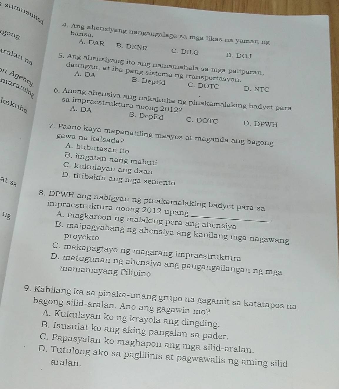 sumusuno
4. Ang ahensiyang nangangalaga sa mga likas na yaman ng
gong
bansa.
A. DAR B. DENR C. DILG
D. DOJ
ralan na
5. Ang ahensiyang ito ang namamahala sa mga paliparan,
daungan, at iba pang sistema ng transportasyon.
A. DA B. DepEd C. DOTC D. NTC
n Agency maraming
6. Anong ahensiya ang nakakuha ng pinakamalaking badyet para
sa impraestruktura noong 2012?
kakuha
A. DA B. DepEd C. DOTC D. DPWH
7. Paano kaya mapanatiling maayos at maganda ang bagong
gawa na kalsada?
A. bubutasan ito
B. iingatan nang mabuti
C. kukulayan ang daan
D. titibakin ang mga semento
at sa
8. DPWH ang nabigyan ng pinakamalaking badyet para sa
impraestruktura noong 2012 upang
ng
A. magkaroon ng malaking pera ang ahensiya
.
B. maipagyabang ng ahensiya ang kanilang mga nagawang
proyekto
C. makapagtayo ng magarang impraestruktura
D. matugunan ng ahensiya ang pangangailangan ng mga
mamamayang Pilipino
9. Kabilang ka sa pinaka-unang grupo na gagamit sa katatapos na
bagong silid-aralan. Ano ang gagawin mo?
A. Kukulayan ko ng krayola ang dingding.
B. Isusulat ko ang aking pangalan sa pader.
C. Papasyalan ko maghapon ang mga silid-aralan.
D. Tutulong ako sa paglilinis at pagwawalis ng aming silid
aralan.