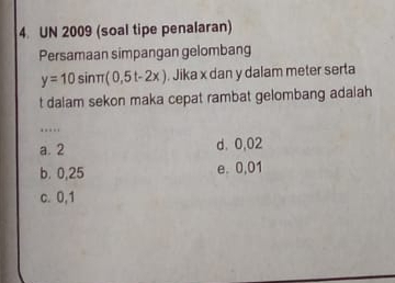 UN 2009 (soal tipe penalaran)
Persamaan simpangan gelombang
y=10sin π (0,5t-2x). Jika x dan y dalam meter serta
t dalam sekon maka cepat rambat gelombang adalah
….
a. 2 d、 0,02
b. 0,25 e. 0,01
c. 0,1