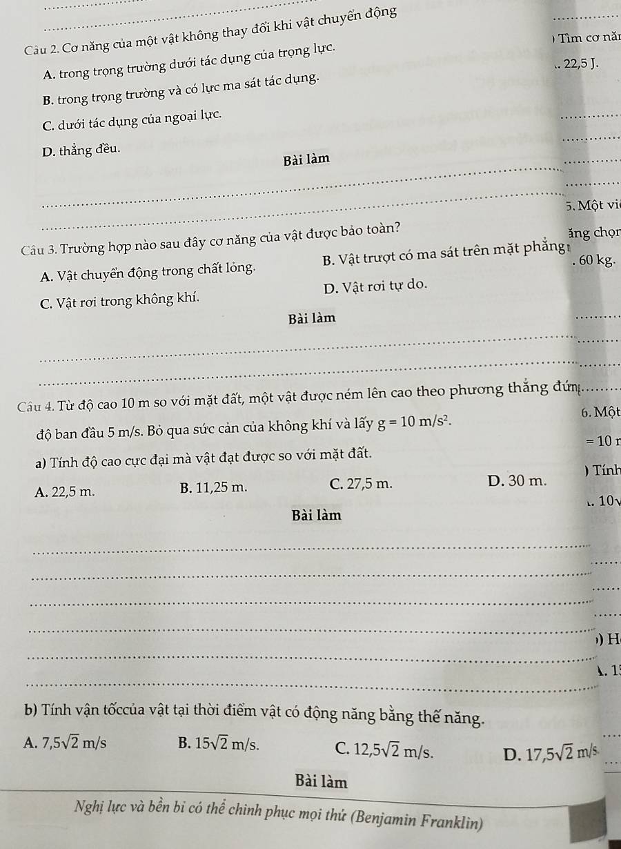 Cầu 2. Cơ năng của một vật không thay đổi khi vật chuyển động
_
) Tìm cơ năm
A. trong trọng trường dưới tác dụng của trọng lực.
.. 22, 5 J.
_
B. trong trọng trường và có lực ma sát tác dụng.
_
C. dưới tác dụng của ngoại lực.
_
D. thẳng đều.
Bài làm
_
_
_
5. Một vi
Câu 3. Trường hợp nào sau đây cơ năng của vật được bảo toàn?
ăng chọn
. 60 kg.
A. Vật chuyển động trong chất lỏng. B. Vật trượt có ma sát trên mặt phẳng
_
C. Vật rơi trong không khí. D. Vật rơi tự do.
Bài làm
_
_
Câu 4. Từ độ cao 10 m so với mặt đất, một vật được ném lên cao theo phương thắng đứm._
độ ban đầu 5 m/s. Bỏ qua sức cản của không khí và lấy g=10m/s^2. 
6. Một
=10r
a) Tính độ cao cực đại mà vật đạt được so với mặt đất.
A. 22,5 m. B. 11,25 m. C. 27,5 m.
D. 30 m. Tính
Bài làm ..10√
_
_
_
_
_
_
_
_
) H
_
A. 19
b) Tính vận tốccủa vật tại thời điểm vật có động năng bằng thế năng.
A. 7, 5sqrt(2)m/s B. 15sqrt(2)m/s.
C. 12, 5sqrt(2)m/s. D. 17, 5sqrt(2)m/s
Bài làm
Nghị lực và bền bi có thể chinh phục mọi thứ (Benjamin Franklin)