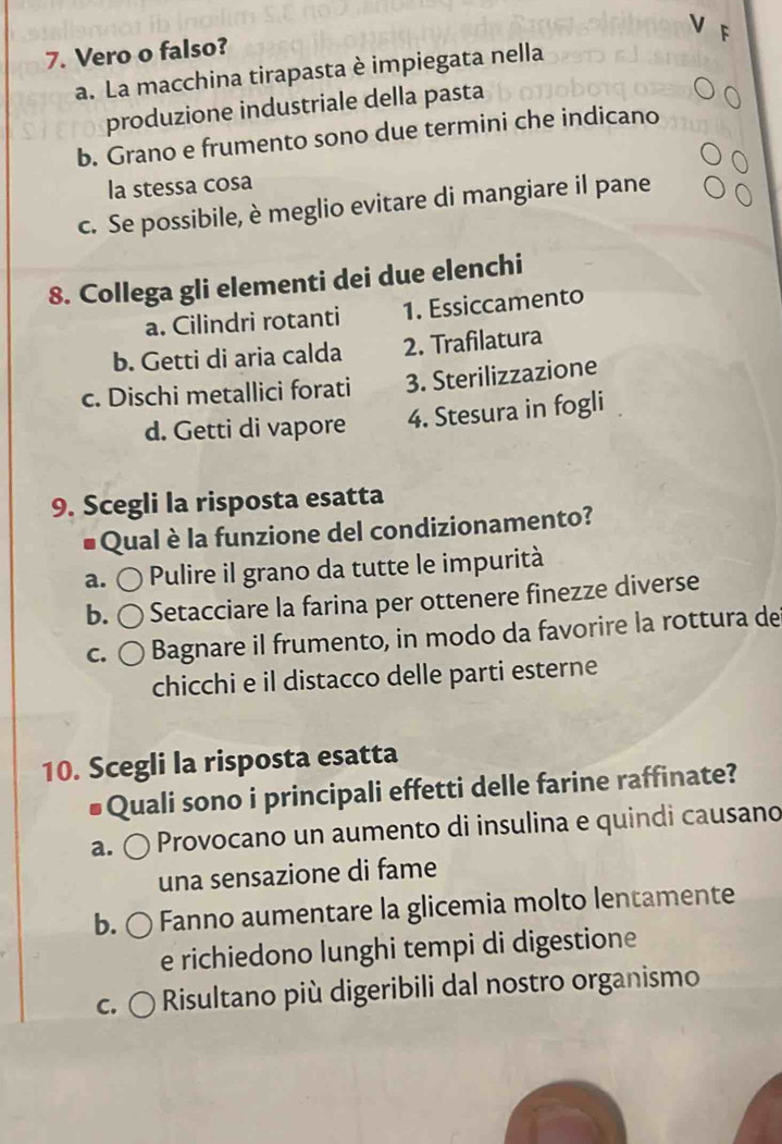 Vero o falso?
a. La macchina tirapasta è impiegata nella
produzione industriale della pasta
b. Grano e frumento sono due termini che indicano
la stessa cosa
c. Se possibile, è meglio evitare di mangiare il pane
8. Collega gli elementi dei due elenchi
a. Cilindri rotanti 1. Essiccamento
b. Getti di aria calda 2. Trafilatura
c. Dischi metallici forati 3. Sterilizzazione
d. Getti di vapore 4. Stesura in fogli
9. Scegli la risposta esatta
# Qual è la funzione del condizionamento?
a. Pulire il grano da tutte le impurità
b. Setacciare la farina per ottenere finezze diverse
C. Bagnare il frumento, in modo da favorire la rottura de
chicchi e il distacco delle parti esterne
10. Scegli la risposta esatta
Quali sono i principali effetti delle farine raffinate
a. Provocano un aumento di insulina e quindi causano
una sensazione di fame
b. Fanno aumentare la glicemia molto lentamente
e richiedono lunghi tempi di digestione
C. Risultano più digeribili dal nostro organismo