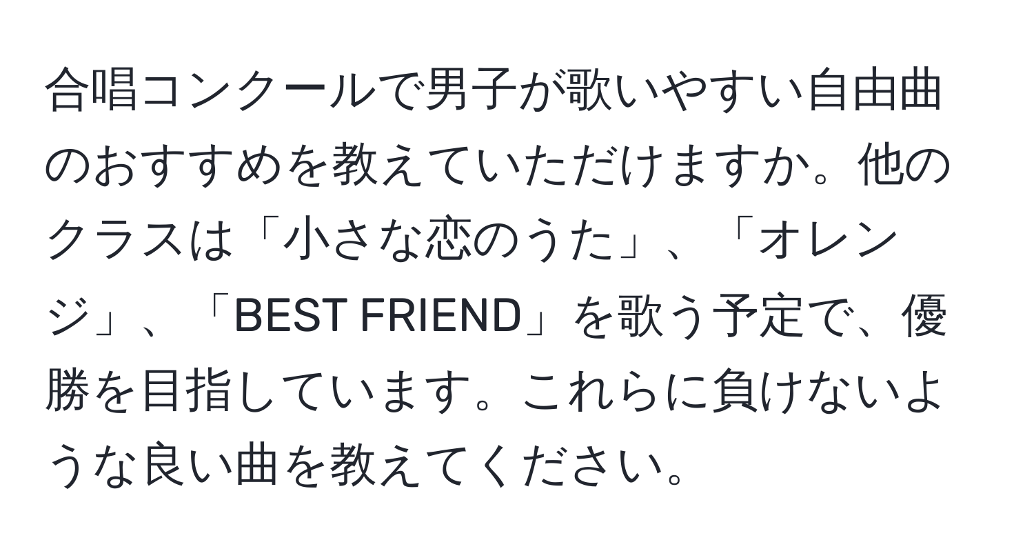 合唱コンクールで男子が歌いやすい自由曲のおすすめを教えていただけますか。他のクラスは「小さな恋のうた」、「オレンジ」、「BEST FRIEND」を歌う予定で、優勝を目指しています。これらに負けないような良い曲を教えてください。