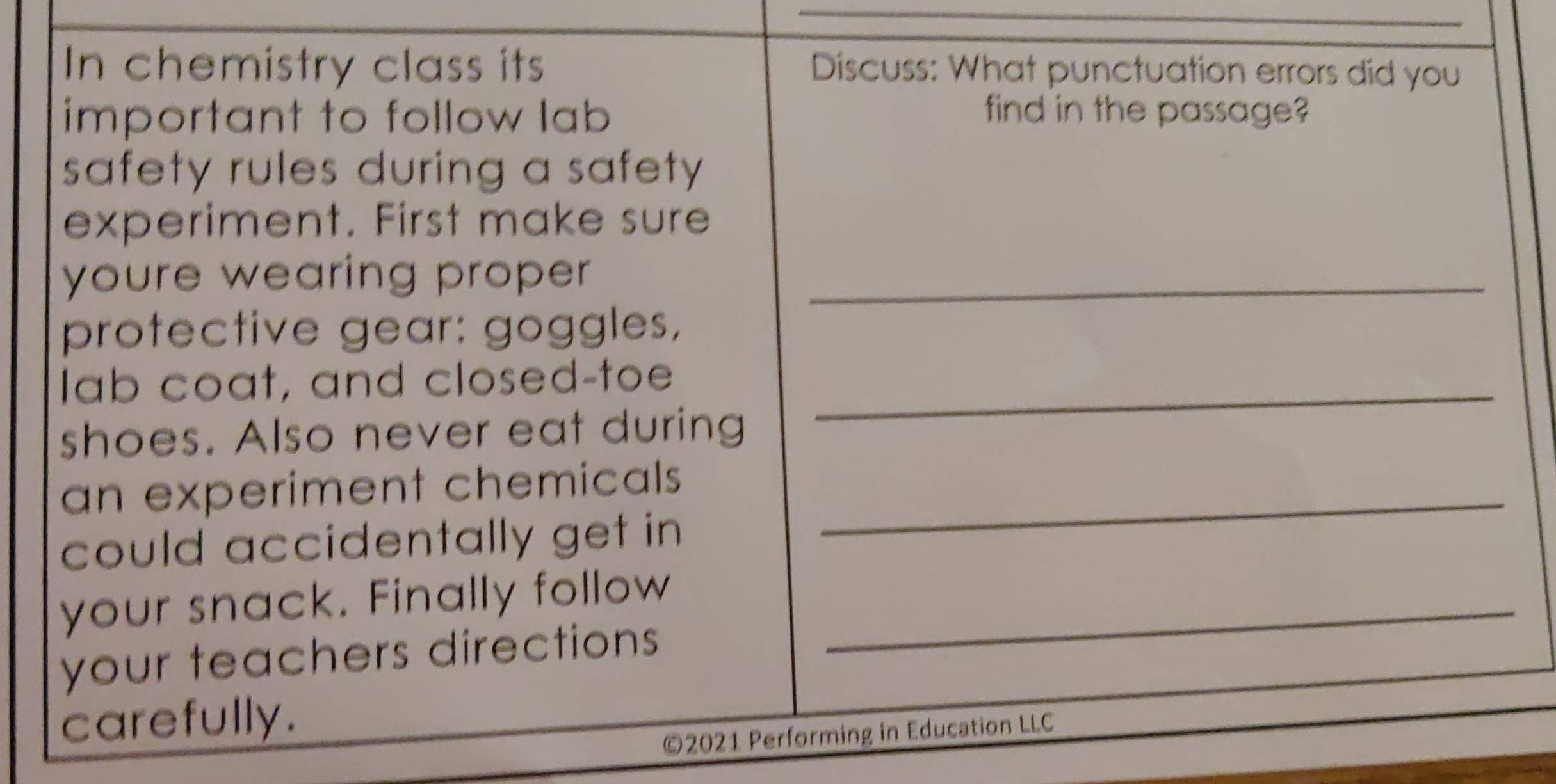 In chemistry class its Discuss: What punctuation errors did you 
important to follow lab find in the passage? 
safety rules during a safety. 
experiment. First make sure 
youre wearing proper _ 
protective gear: goggles, 
lab coat, and closed-toe_ 
shoes. Also never eat during 
an experiment chemicals _ 
could accidentally get in 
your snack. Finally follow_ 
your teachers directions 
carefully. 
©2021 Performing in Education LLC