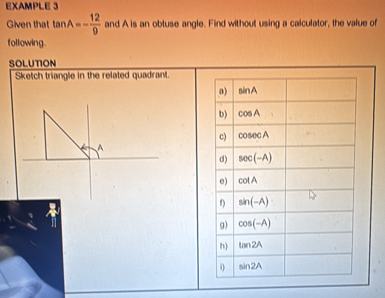 EXAMPLE 3
Given that tan A=- 12/9  and A is an obtuse angle. Find without using a calculator, the value of
following.
SOLUTION
Sketch triangle in the related quadrant.
A