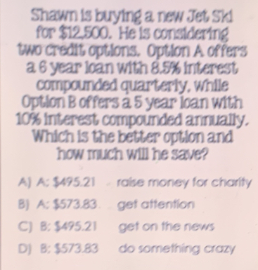 Shawn is buying a new Jet Ski
for $12,500. He is considering
two credit options. Option A offers
a 6 year loan with 8.5% interest
compounded quarterly, while
Option B offers a 5 year loan with
10% interest compounded annually.
Which is the better option and
how much will he save?
A) A: $495.21 raise money for charity
B) A: $573.83. get attention
C) B: $495.21 get on the news
D) B: $573.83 do something crazy