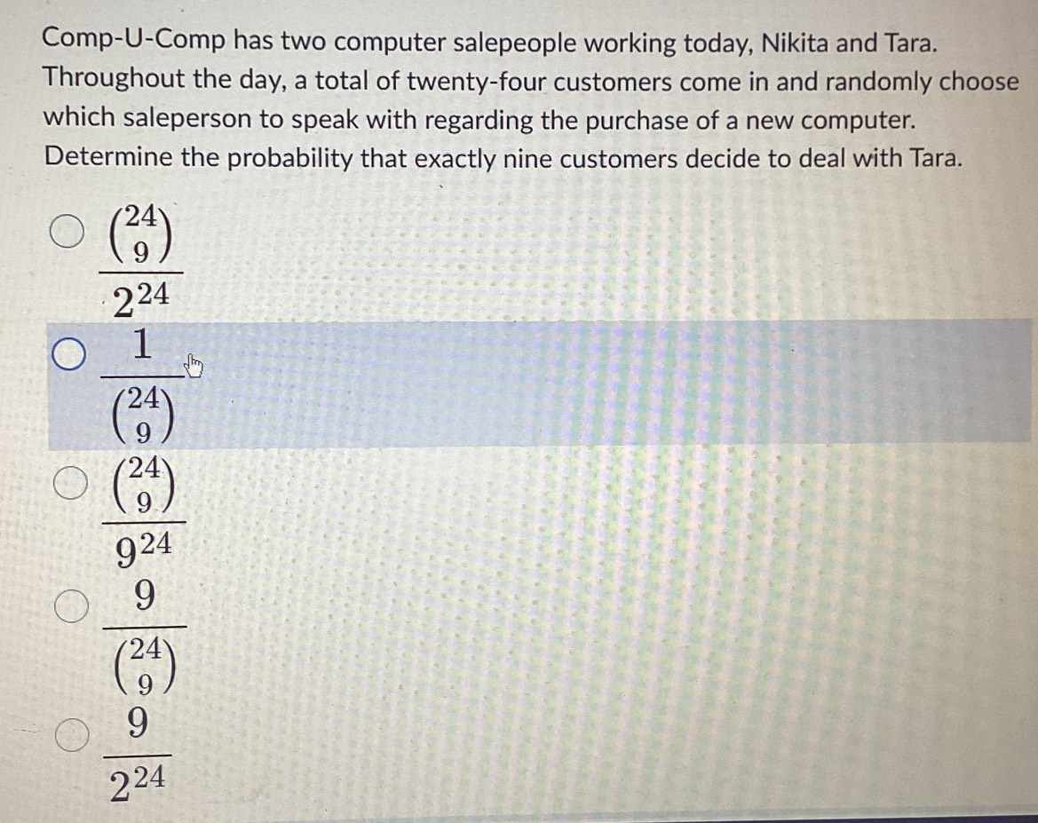 Comp-U-Comp has two computer salepeople working today, Nikita and Tara.
Throughout the day, a total of twenty-four customers come in and randomly choose
which saleperson to speak with regarding the purchase of a new computer.
Determine the probability that exactly nine customers decide to deal with Tara.
frac beginpmatrix 24 9endpmatrix 2^(24)
frac 1beginpmatrix 24 9endpmatrix b
frac ((_9)^(24))9^(24)
frac 9((_9)^(24))
 9/2^(24) 