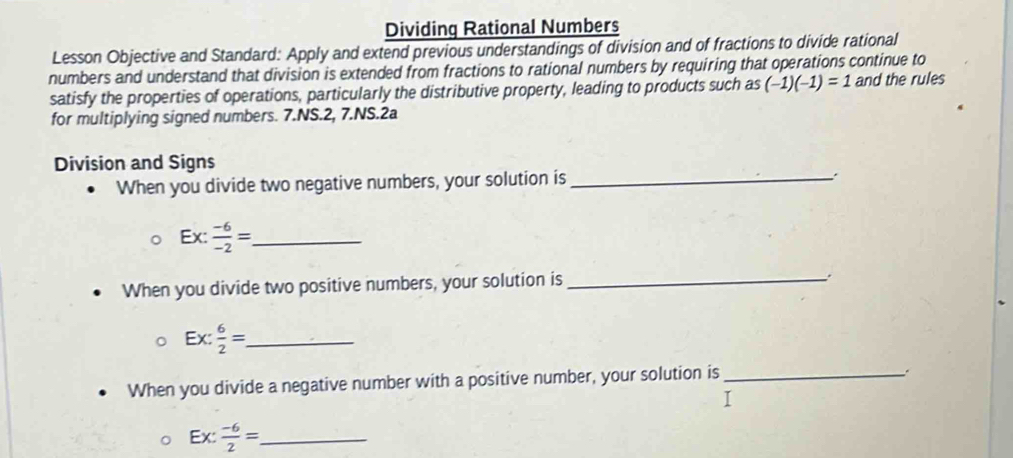 Dividing Rational Numbers 
Lesson Objective and Standard: Apply and extend previous understandings of division and of fractions to divide rational 
numbers and understand that division is extended from fractions to rational numbers by requiring that operations continue to 
satisfy the properties of operations, particularly the distributive property, leading to products such as (-1)(-1)=1 and the rules 
for multiplying signed numbers. 7.NS.2, 7.NS.2a 
Division and Signs 
When you divide two negative numbers, your solution is _:
Ex :  (-6)/-2 = _ 
When you divide two positive numbers, your solution is_ 
.
Ex: 6/2 = _ 
When you divide a negative number with a positive number, your solution is_ 
_ Ex: (-6)/2 =