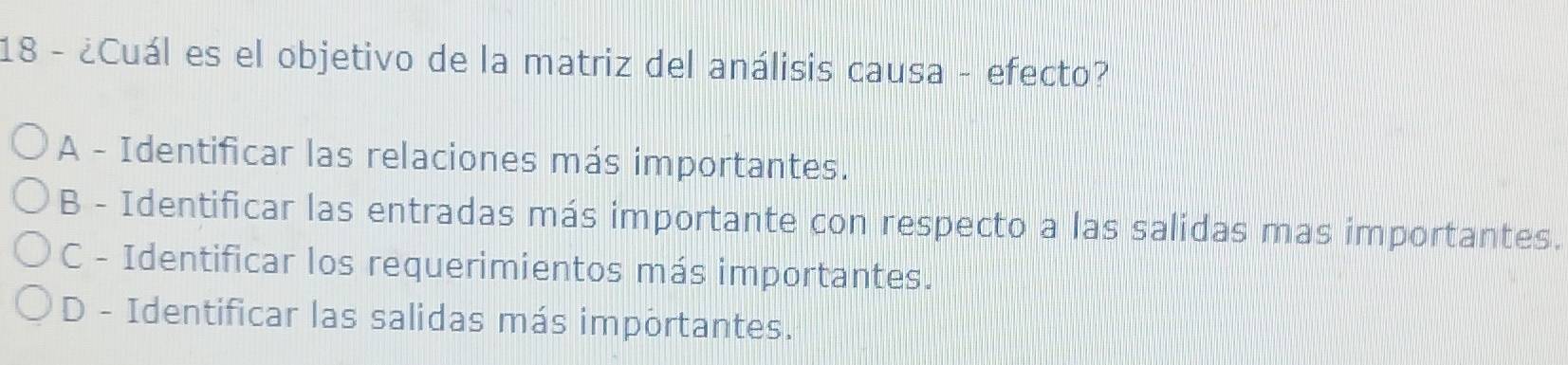 18 - ¿Cuál es el objetivo de la matriz del análisis causa - efecto?
A - Identificar las relaciones más importantes.
B - Identificar las entradas más importante con respecto a las salidas mas importantes.
C - Identificar los requerimientos más importantes.
D - Identificar las salidas más importantes.