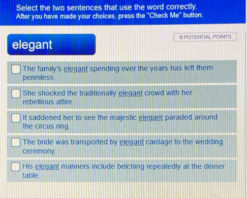 Select the two sentences that use the word correctly.
After you have made your choices, press the "Check Me" button.
6 POTENTIAL POINTS
elegant
The family's elegant spending over the years has left them
penniless.
She shocked the traditionally elegant crowd with her
rebellious attire.
It saddened her to see the majestic elegant paraded around
the circus ring.
The bride was transported by elegant carriage to the wedding
ceremony.
His elegant manners include belching repeatedly at the dinner
table.