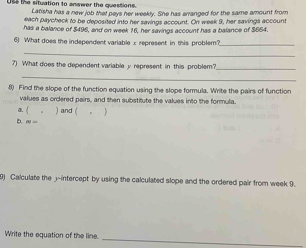 Use the situation to answer the questions. 
Latisha has a new job that pays her weekly. She has arranged for the same amount from 
each paycheck to be deposited into her savings account. On week 9, her savings account 
has a balance of $496, and on week 16, her savings account has a balance of $664. 
6) What does the independent variable x represent in this problem?_ 
_ 
7) What does the dependent variable y represent in this problem?_ 
_ 
8) Find the slope of the function equation using the slope formula. Write the pairs of function 
values as ordered pairs, and then substitute the values into the formula. 
a. ( ， ) and ( ， ) 
b. m=
9) Calculate the y-intercept by using the calculated slope and the ordered pair from week 9. 
_ 
Write the equation of the line.