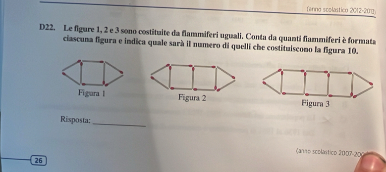 (anno scolastico 2012-2013) 
D22. Le figure 1, 2 e 3 sono costituite da fiammiferi uguali. Conta da quanti fiammiferi è formata 
ciascuna figura e indica quale sarà il numero di quelli che costituiscono la figura 10. 
Figura 1 Figura 2 
Risposta:_ 
(anno scolastico 2007-20 
26