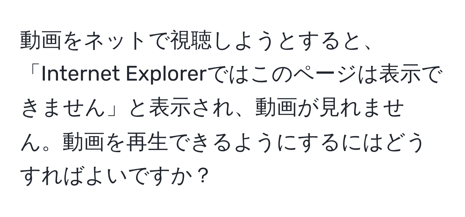 動画をネットで視聴しようとすると、「Internet Explorerではこのページは表示できません」と表示され、動画が見れません。動画を再生できるようにするにはどうすればよいですか？