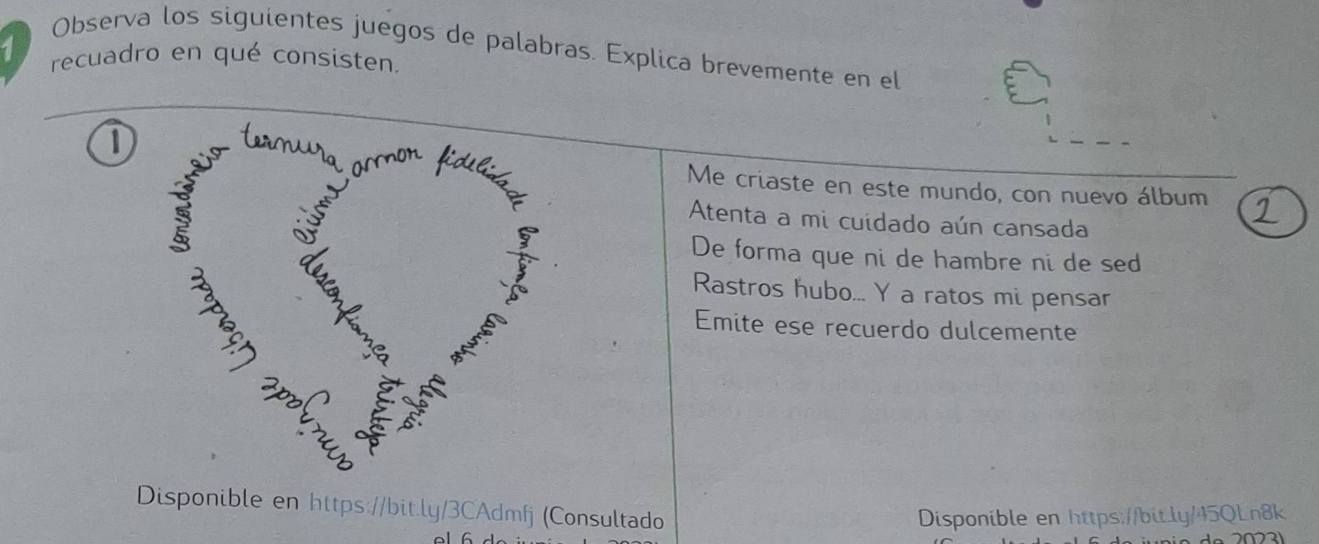 Observa los siguientes juegos de palabras. Explica brevemente en el
1 recuadro en qué consisten.
1
Me criaste en este mundo, con nuevo álbum
Atenta a mi cuidado aún cansada
De forma que ni de hambre ni de sed
Rastros hubo... Y a ratos mi pensar
Emite ese recuerdo dulcemente
Disponible en https://bit.ly/3CAdmfj (Consultado
Disponible en https://bitly/45QLn8k