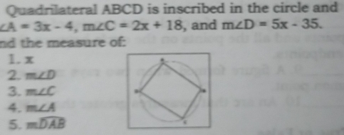 Quadrilateral ABCD is inscribed in the circle and
∠ A=3x-4, m∠ C=2x+18 , and m∠ D=5x-35. 
nd the measure of: 
1. x
2. m∠ D
3. m∠ C
4. m∠ A
5. mwidehat DAB