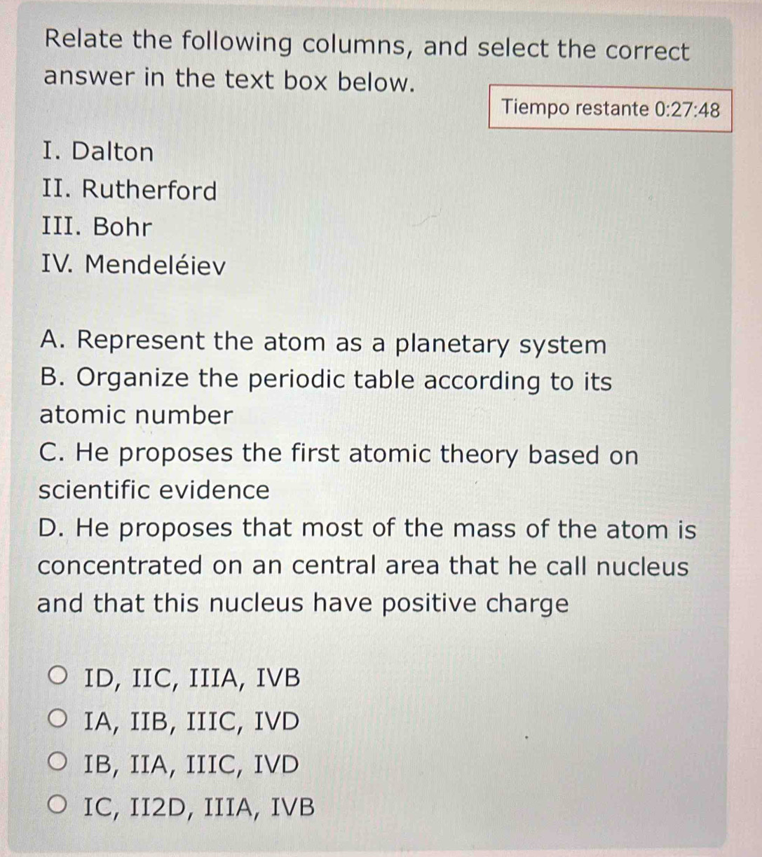 Relate the following columns, and select the correct
answer in the text box below.
Tiempo restante 0:27:48
I. Dalton
II. Rutherford
III. Bohr
IV. Mendeléiev
A. Represent the atom as a planetary system
B. Organize the periodic table according to its
atomic number
C. He proposes the first atomic theory based on
scientific evidence
D. He proposes that most of the mass of the atom is
concentrated on an central area that he call nucleus
and that this nucleus have positive charge
ID, IIC, IIIA, IVB
IA, IIB, IIIC, IVD
IB, IIA, IIIC, IVD
IC, II2D, IIIA, IVB