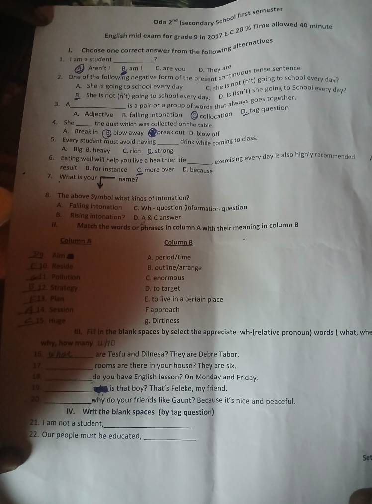 Oda 2^(nd) (secondary School first semester
English mid exam for grade 9 in 2017 E.C 20 % Time allowed 40 minute
I. Choose one correct answer from the following alternatives
1. I am a student
_
Aren't I B. am I C. are you D. They are
2. One of the following negative form of the present continuous tense sentence
A. She is going to school every day C. she is not (n't) going to school every day?. She is not (n't) going to school every day. D. Is (isn’t) she going to School every day?
3. A _is a pair or a group of words that always goes together.
A. Adjective B. falling intonation collocation
D_tag question
4. She _the dust which was collected on the table.
A. Break in B blow away break out D. blow off
5. Every student must avoid having _drink while coming to class.
A. Big B. heavy C. rìch  strong
6. Eating well will help you live a healthier life _exercising every day is also highly recommended.
result B. for instance C. more over D. because
7. What is your name?
8. The above Symbol what kinds of intonation?
A. Falling intonation C. Wh - question (information question
B. Rising intonation? D. A & C answer
n.   Match the words or phrases in column A with their meaning in column B
Column A Column B
_! Alm A. period/time
_10. Reside B. outline/arrange
41. Pollution C. enormous
B 12. Strategy D. to target
13. Plan E. to live in a certain place
_14. Session F approach
15 Huge g. Dirtiness
III. Fill in the blank spaces by select the appreciate wh-(relative pronoun) words ( what, whe
why, how many
16 _are Tesfu and Dilnesa? They are Debre Tabor.
17 _rooms are there in your house? They are six.
18 _do you have English lesson? On Monday and Friday.
19 _is that boy? That's Feleke, my friend.
20 _why do your friends like Gaunt? Because it's nice and peaceful.
IV. Writ the blank spaces (by tag question)
21. I am not a student,
_
22. Our people must be educated,_
Set