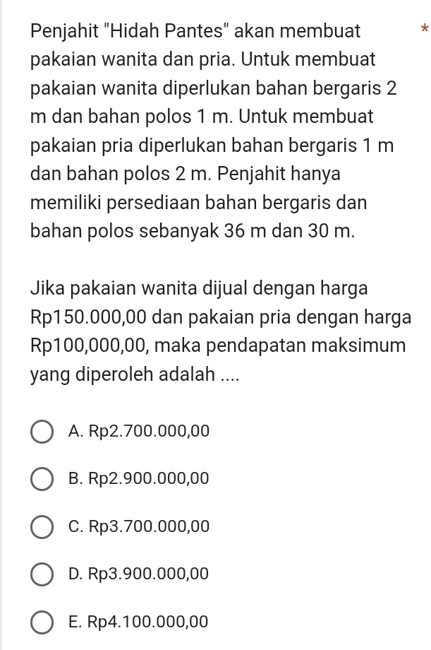 Penjahit "Hidah Pantes" akan membuat *
pakaian wanita dan pria. Untuk membuat
pakaian wanita diperlukan bahan bergaris 2
m dan bahan polos 1 m. Untuk membuat
pakaian pria diperlukan bahan bergaris 1 m
dan bahan polos 2 m. Penjahit hanya
memiliki persediaan bahan bergaris dan
bahan polos sebanyak 36 m dan 30 m.
Jika pakaian wanita dijual dengan harga
Rp150.000,00 dan pakaian pria dengan harga
Rp100,000,00, maka pendapatan maksimum
yang diperoleh adalah ....
A. Rp2.700.000,00
B. Rp2.900.000,00
C. Rp3.700.000,00
D. Rp3.900.000,00
E. Rp4.100.000,00