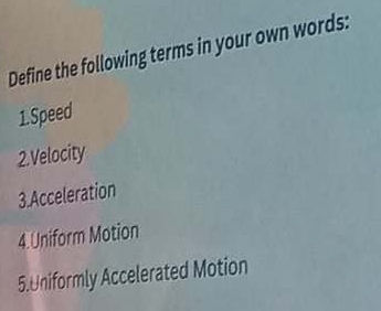 Define the following terms in your own words: 
1.Speed 
2.Velocity 
3.Acceleration 
4.Uniform Motion 
5.Uniformly Accelerated Motion