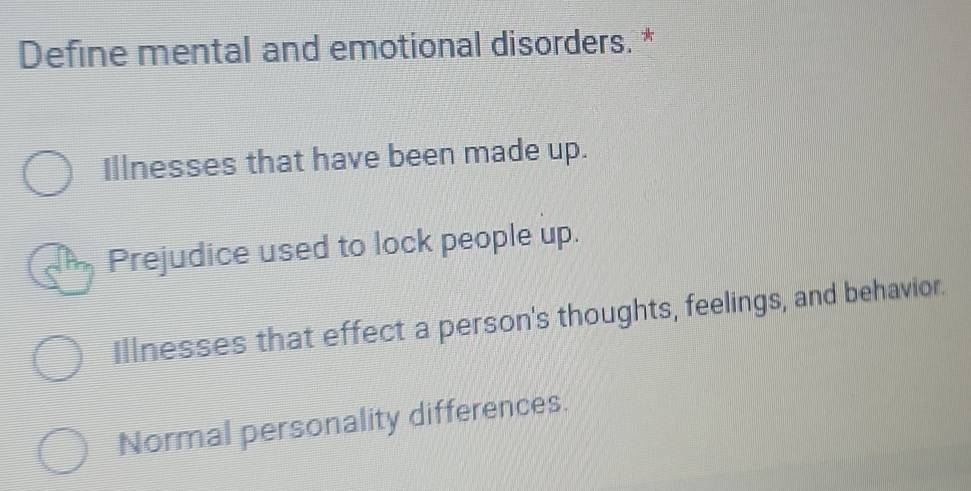 Define mental and emotional disorders. *
Illnesses that have been made up.
Prejudice used to lock people up.
Illnesses that effect a person's thoughts, feelings, and behavior.
Normal personality differences.