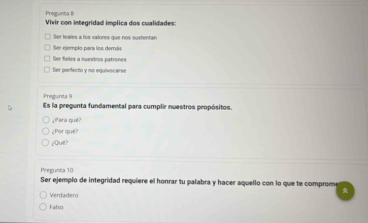 Pregunta 8
Vivir con integridad implica dos cualidades:
Ser leales a los valores que nos sustentan
Ser ejemplo para los demás
Ser fieles a nuestros patrones
Ser perfecto y no equivocarse
Pregunta 9
Es la pregunta fundamental para cumplir nuestros propósitos.
¿Para qué?
¿Por qué?
¿Qué?
Pregunta 10
Ser ejemplo de integridad requiere el honrar tu palabra y hacer aquello con lo que te comprome

Verdadero
Falso