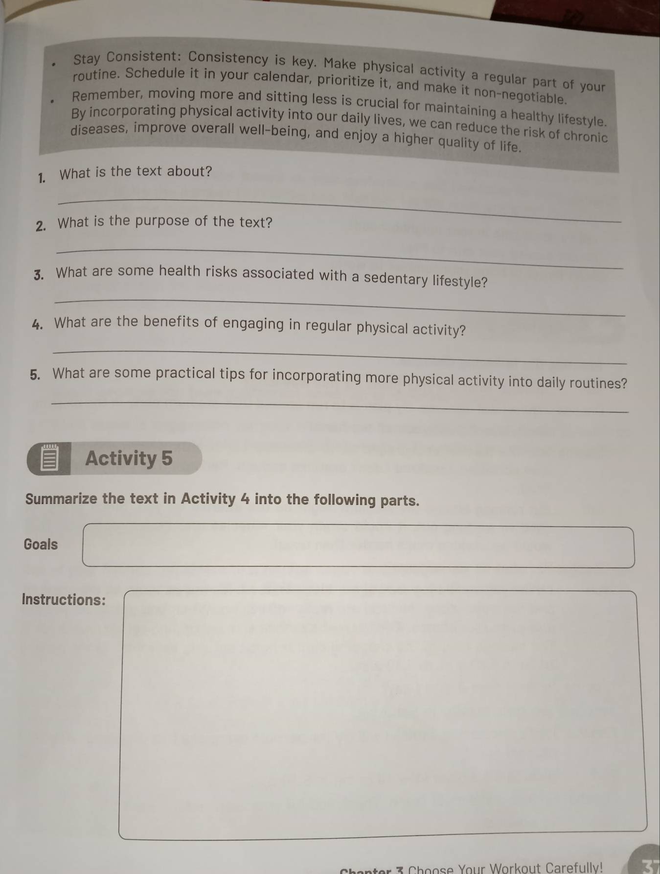 Stay Consistent: Consistency is key. Make physical activity a regular part of your 
routine. Schedule it in your calendar, prioritize it, and make it non-negotiable. 
Remember, moving more and sitting less is crucial for maintaining a healthy lifestyle. 
By incorporating physical activity into our daily lives, we can reduce the risk of chronic 
diseases, improve overall well-being, and enjoy a higher quality of life. 
1. What is the text about? 
_ 
2. What is the purpose of the text? 
_ 
3. What are some health risks associated with a sedentary lifestyle? 
_ 
4. What are the benefits of engaging in regular physical activity? 
_ 
5. What are some practical tips for incorporating more physical activity into daily routines? 
_ 
Activity 5 
Summarize the text in Activity 4 into the following parts. 
Goals 
Instructions: 
* h oose Your Workout Carefully!