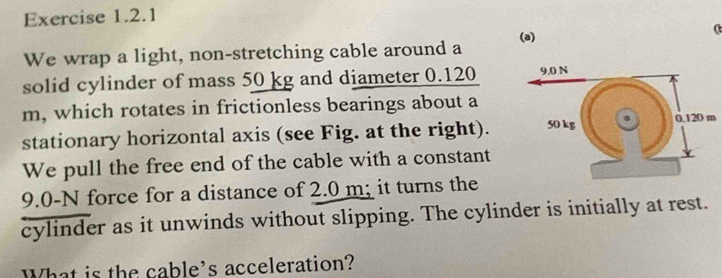 ( 
We wrap a light, non-stretching cable around a 
solid cylinder of mass 50 kg and diameter 0.120
m, which rotates in frictionless bearings about a 
stationary horizontal axis (see Fig. at the right). 
We pull the free end of the cable with a constant
9.0-N force for a distance of 2.0 m; it turns the 
cylinder as it unwinds without slipping. The cylinder is initially at rest. 
What is the cable's acceleration?