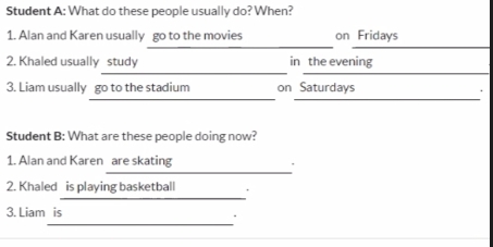 Student A: What do these people usually do? When? 
_ 
1. Alan and Karen usually go to the movies on Fridays 
_ 
_ 
2. Khaled usually study in the evening 
__ 
3. Liam usually go to the stadium on Saturdays 
Student B: What are these people doing now? 
_ 
1. Alan and Karen are skating 
` 
_ 
2. Khaled is playing basketball . 
_ 
3. Liam is .