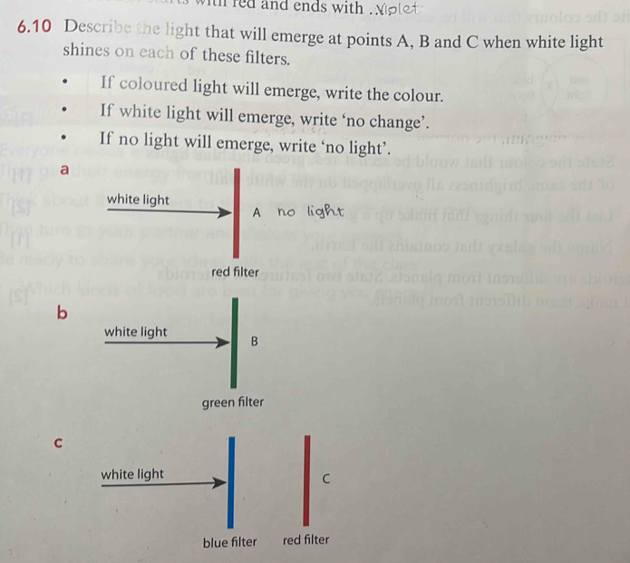 tl red and ends with .
6.10 Describe the light that will emerge at points A, B and C when white light
shines on each of these filters.
If coloured light will emerge, write the colour.
If white light will emerge, write ‘no change’.
If no light will emerge, write ‘no light’.
a
white light
red filter
b
white light B
green filter
C