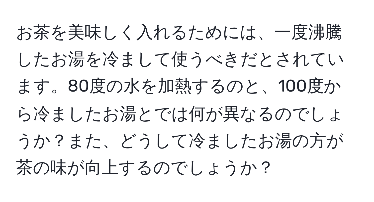 お茶を美味しく入れるためには、一度沸騰したお湯を冷まして使うべきだとされています。80度の水を加熱するのと、100度から冷ましたお湯とでは何が異なるのでしょうか？また、どうして冷ましたお湯の方が茶の味が向上するのでしょうか？