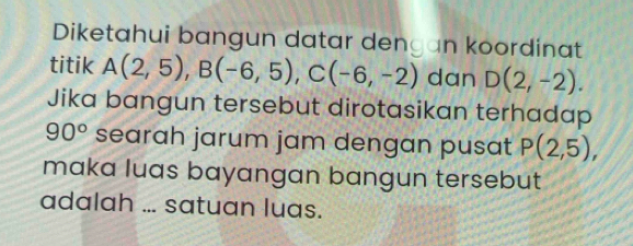 Diketahui bangun datar dengan koordinat 
titik A(2,5), B(-6,5), C(-6,-2) dan D(2,-2). 
Jika bangun tersebut dirotasikan terhadap
90° searah jarum jam dengan pusat P(2,5), 
maka luas bayangan bangun tersebut 
adalah ... satuan luas.