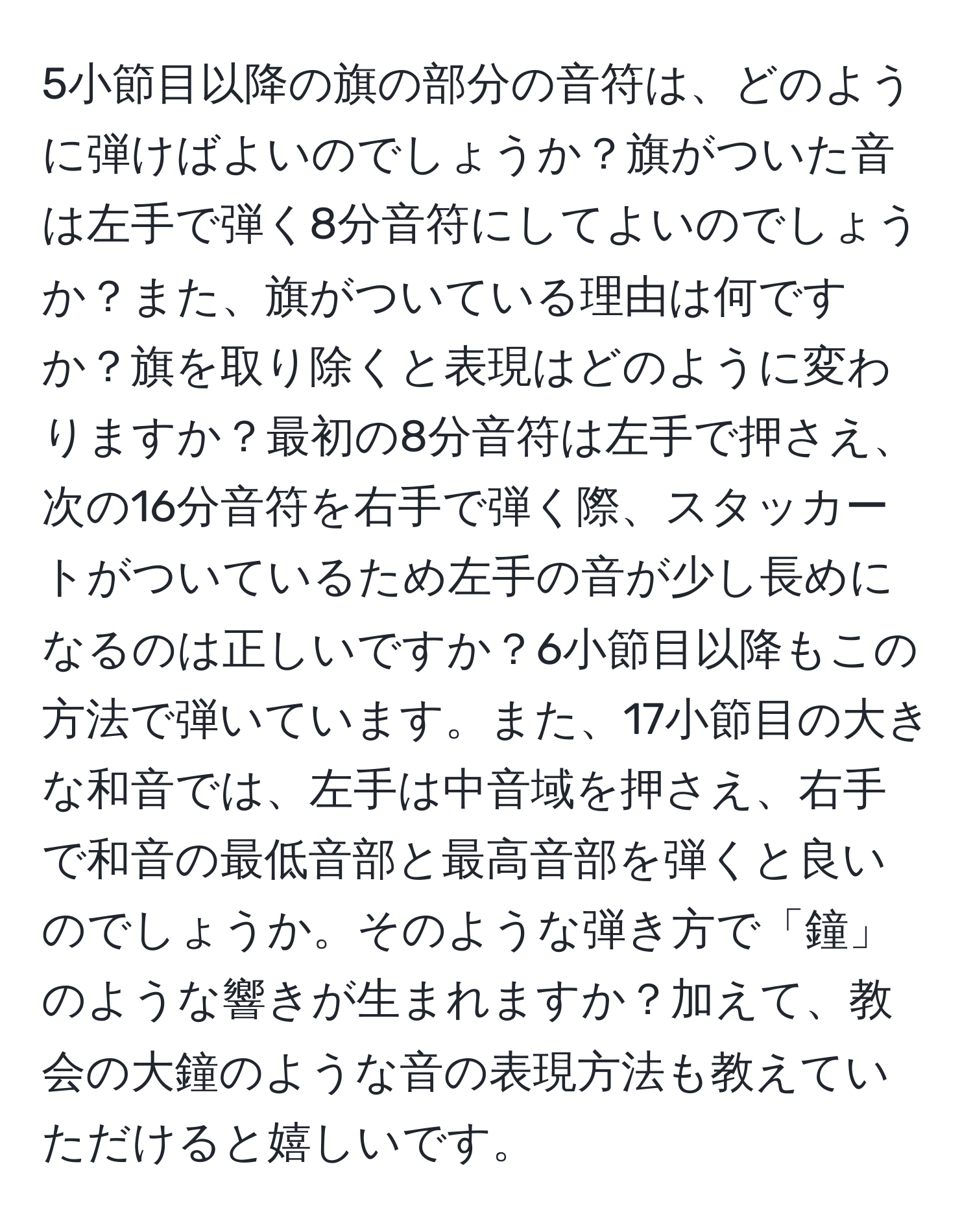 5小節目以降の旗の部分の音符は、どのように弾けばよいのでしょうか？旗がついた音は左手で弾く8分音符にしてよいのでしょうか？また、旗がついている理由は何ですか？旗を取り除くと表現はどのように変わりますか？最初の8分音符は左手で押さえ、次の16分音符を右手で弾く際、スタッカートがついているため左手の音が少し長めになるのは正しいですか？6小節目以降もこの方法で弾いています。また、17小節目の大きな和音では、左手は中音域を押さえ、右手で和音の最低音部と最高音部を弾くと良いのでしょうか。そのような弾き方で「鐘」のような響きが生まれますか？加えて、教会の大鐘のような音の表現方法も教えていただけると嬉しいです。