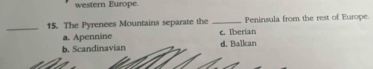 western Europe.
_15. The Pyrenees Mountains separate the _Peninsula from the rest of Europe.
a. Apennine c. Iberian
b. Scandinavian d. Balkan