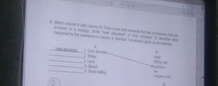 Match column A with collumn B. Draw a line that connects the two substanses that a 
involved in a change. Write "heat absurbed" or heal relessed" to desorbe wha 
happened to the substance in column A. Number t is stready given as an example 
A 
B 
_heat absorbed_ 2. Wator 
1. Com kemels wast 
_3. Lava tzing nán 
_4 Bread * pápcom 
i8 
_5. Snow falling volcanio rock