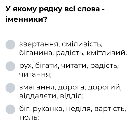 У якому рядку всі слова -
iменники?
звертання, сміливість,
6іганина, радість, κміΤливий.
ρух, бігаτи, читаτи, радість,
читання;
змагання, дорога, дорогий,
Βіддаляти, Βіロділ;
6i, руханка, неділя, вартίсть,
TюOЛb;