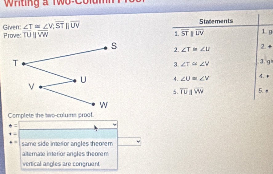 Writing a Two-Column
Given: ∠ T≌ ∠ V; overline STbeginvmatrix endvmatrix overline UV
Statements
Prove: overline TUparallel overline VW 1. overline STbeginvmatrix endvmatrix overline UV
1. g
2. ∠ T≌ ∠ U
2 + 
3. ∠ T≌ ∠ V 3. gi
4. ∠ U≌ ∠ V
4.
5. overline TUparallel overline VW 5.
Complete the two-column proof.
: □ 
=
= same side interior angles theorem
alternate interior angles theorem
vertical angles are congruent