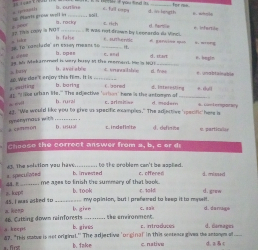 cant reao the . 
work. It is better if you find its _for me.
a. synopsis
b. outline c. full copy d. in-length e. whole
38. Plants grow well in _soil.
2. poor
b. rocky c. rich d. fertile e. infertile
37. This copy is NOT _. It was not drawn by Leonardo da Vinci.
a. fake
b. false c. authentic d. genuine quo e. wrong
38. To 'conclude' an essay means to _it.
a. close
b. open c. end d. start e. begin
19. Mr Mohammed is very busy at the moment. He is NOT_
2. busy
b. available c. unavailable d. free e. unobtainable
40. We don't enjoy this film. It is_
a. exciting b. boring c. bored d. interesting e. dull
41. "I like urban life." The adjective 'urban' here is the antonym of .
a. civil b. rural c. primitive d. modern e. contemporary
42. "We would like you to give us specific examples." The adjective 'specific' here is
synonymous with _,
a. common b. usual c. indefinite d. definite e. particular
Choose the correct answer from a, b, c or d:
43. The solution you have_ to the problem can't be applied.
a. speculated b. invested c. offered d. missed
44. It _me ages to finish the summary of that book.
a. kept b. took c. told d. grew
45. I was asked to my opinion, but I preferred to keep it to myself.
a. keep b. give c. ask d. damage
46. Cutting down rainforests the environment.
a. keeps b. gives c. introduces d. damages
47. "This statue is not original." The adjective 'original' in this sentence gives the antonym of_
a. first b. fake c. native d. a & c