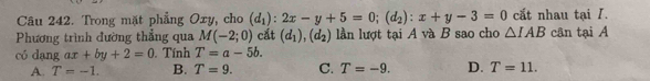 Trong mặt phẳng Oxy, cho (d_1):2x-y+5=0; (d_2):x+y-3=0 cắt nhau tại I.
Phương trình đường thẳng qua M(-2;0) cắt (d_1), (d_2) lần lượt tại A và B sao cho △ IAB cân tại A
có dang ax+by+2=0. Tính T=a-5b.
A. T=-1. B. T=9. C. T=-9. D. T=11.