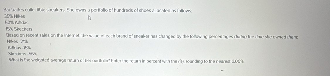 Bar trades collectible sneakers. She owns a portfolio of hundreds of shoes allocated as follows:
35% Nikes
50% Adidas
15% Skechers 
Based on recent sales on the internet, the value of each brand of sneaker has changed by the following percentages during the time she owned them: 
Nikes - 21%
Adidas - 15%
Skechers - 56%
What is the weighted average return of her portfolio? Enter the return in percent with the (%), rounding to the nearest 0.00%.
