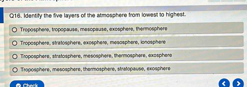 Identify the five layers of the atmosphere from lowest to highest.
Troposphere, tropopause, mesopause, exosphere, thermosphere
Troposphere, stratosphere, exosphere, mesosphere, ionosphere
Troposphere, stratosphere, mesosphere, thermosphere, exosphere
Troposphere, mesosphere, thermosphere, stratopause, exosphere
Check