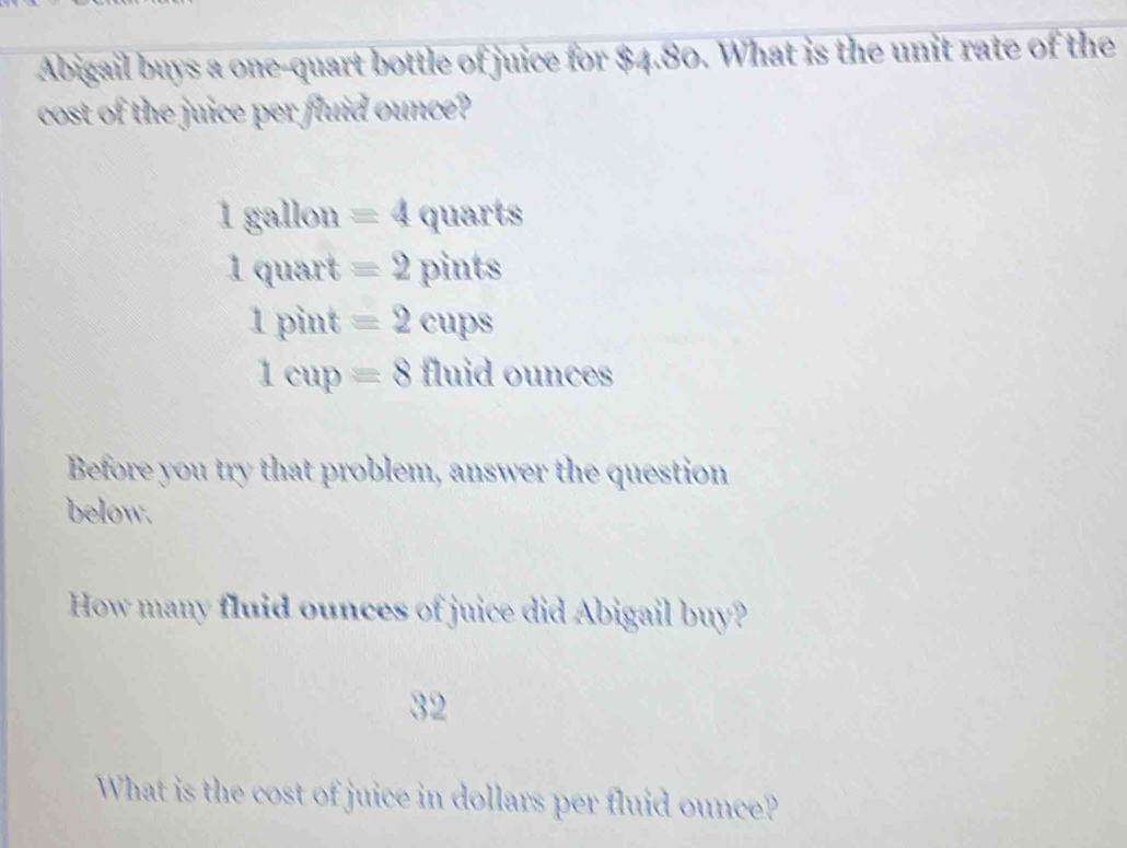 Abigail buys a one-quart bottle of juice for $4.80. What is the unit rate of the
cost of the juice per fluid ounce?
18a llon =4 quarts
1qu art x equiv 2 pints
1pint=2 overline x cups
1cup=8 fluid ounces
Before you try that problem, answer the question
below.
How many fluid ounces of juice did Abigail buy?
32
What is the cost of juice in dollars per fluid ounce?